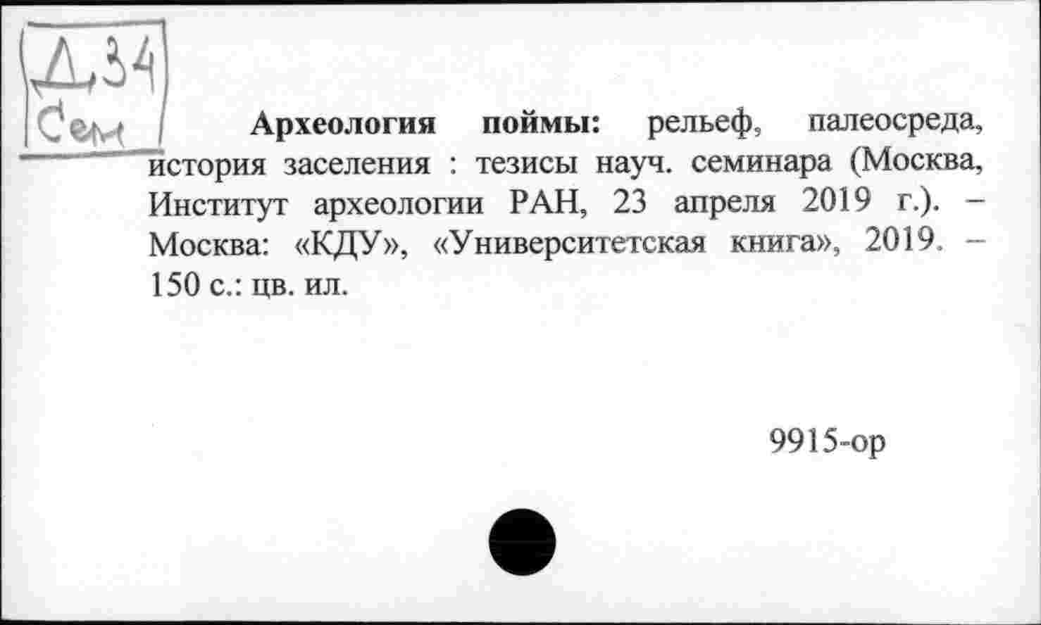 ﻿Археология поймы: рельеф, палеосреда, история заселения : тезисы науч, семинара (Москва, Институт археологии РАН, 23 апреля 2019 г.). — Москва: «КДУ», «Университетская книга», 2019. -150 с.: цв. ил.
9915-ор